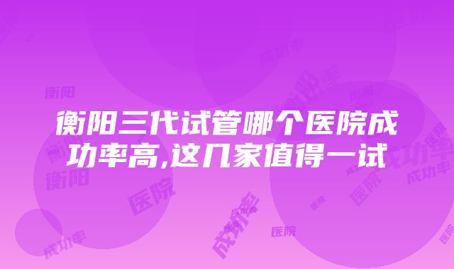 衡阳三代试管哪个医院成功率高,这几家值得一试