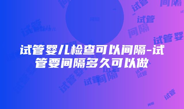 试管婴儿检查可以间隔-试管要间隔多久可以做