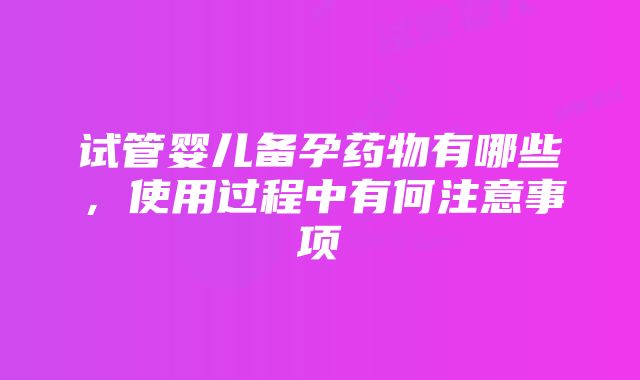 试管婴儿备孕药物有哪些，使用过程中有何注意事项