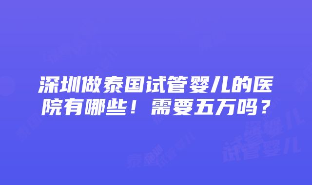 深圳做泰国试管婴儿的医院有哪些！需要五万吗？