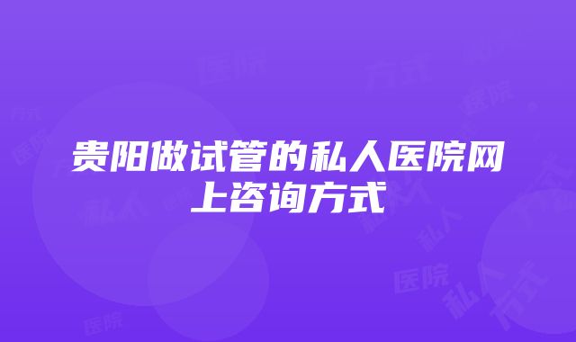 贵阳做试管的私人医院网上咨询方式