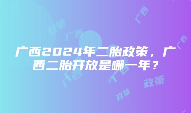 广西2024年二胎政策，广西二胎开放是哪一年？