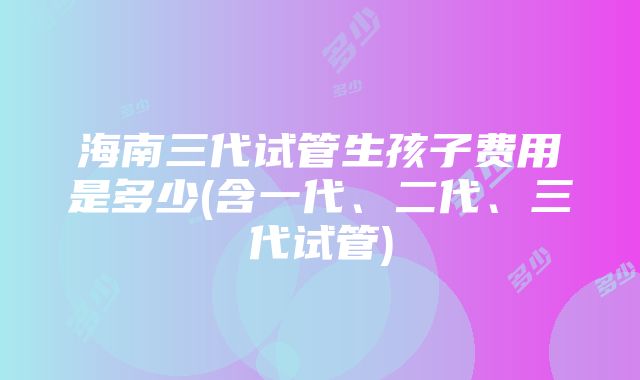 海南三代试管生孩子费用是多少(含一代、二代、三代试管)