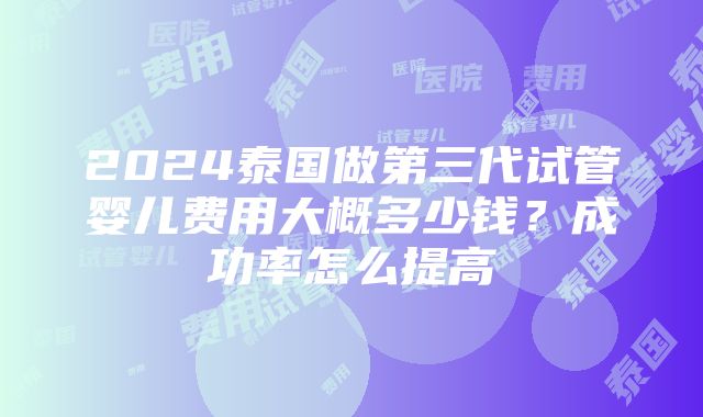 2024泰国做第三代试管婴儿费用大概多少钱？成功率怎么提高