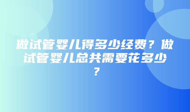 做试管婴儿得多少经费？做试管婴儿总共需要花多少？