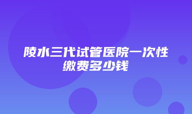 陵水三代试管医院一次性缴费多少钱