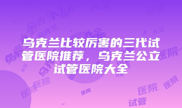 乌克兰比较厉害的三代试管医院推荐，乌克兰公立试管医院大全