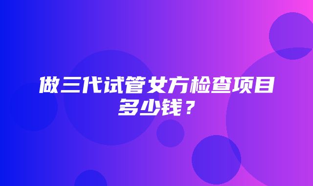 做三代试管女方检查项目多少钱？