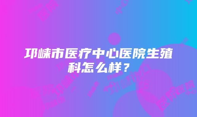 邛崃市医疗中心医院生殖科怎么样？