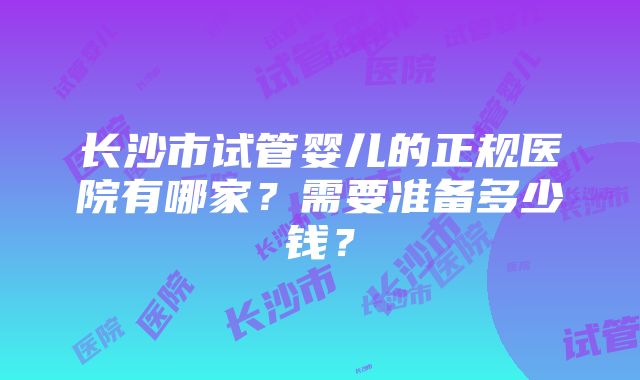 长沙市试管婴儿的正规医院有哪家？需要准备多少钱？