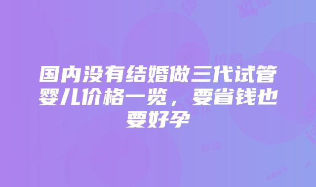 国内没有结婚做三代试管婴儿价格一览，要省钱也要好孕