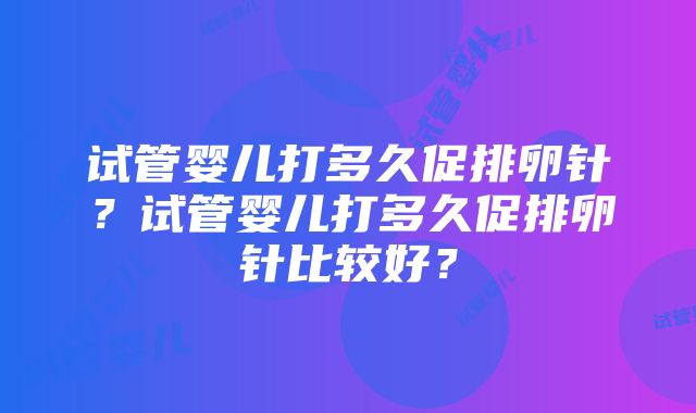 试管婴儿打多久促排卵针？试管婴儿打多久促排卵针比较好？