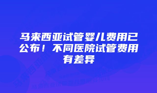 马来西亚试管婴儿费用已公布！不同医院试管费用有差异