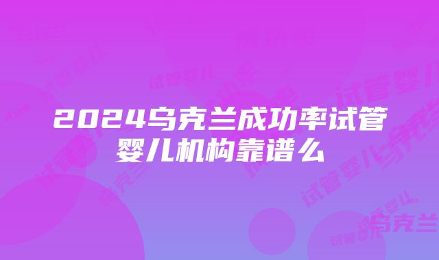 2024乌克兰成功率试管婴儿机构靠谱么