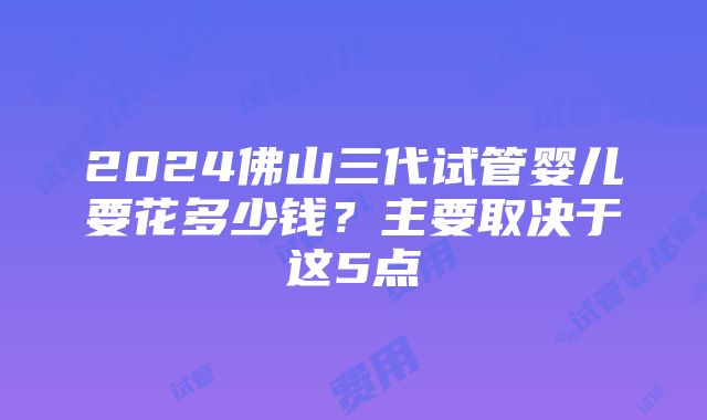 2024佛山三代试管婴儿要花多少钱？主要取决于这5点