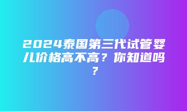 2024泰国第三代试管婴儿价格高不高？你知道吗？