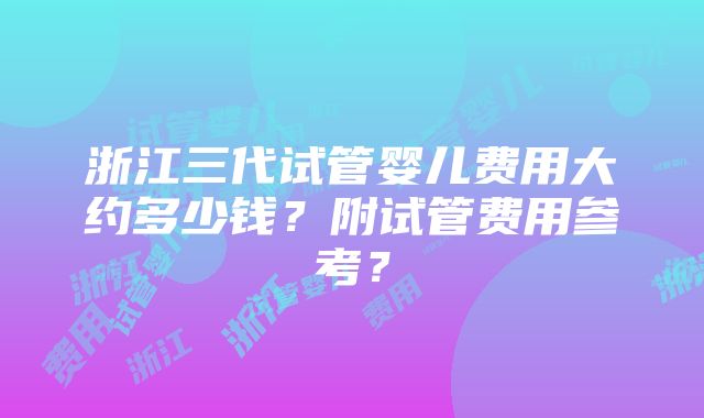 浙江三代试管婴儿费用大约多少钱？附试管费用参考？