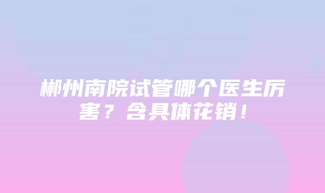 郴州南院试管哪个医生厉害？含具体花销！