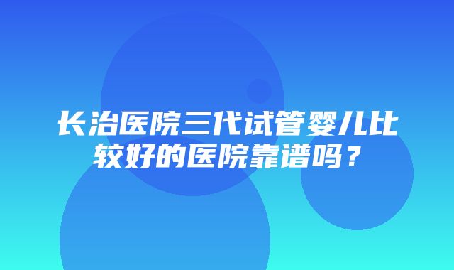 长治医院三代试管婴儿比较好的医院靠谱吗？