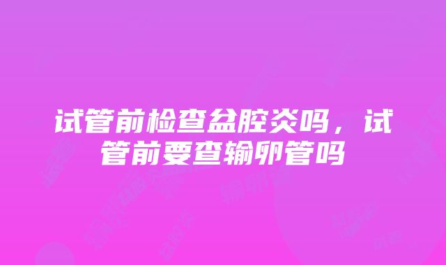 试管前检查盆腔炎吗，试管前要查输卵管吗