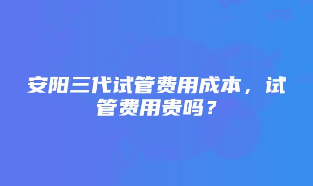 安阳三代试管费用成本，试管费用贵吗？