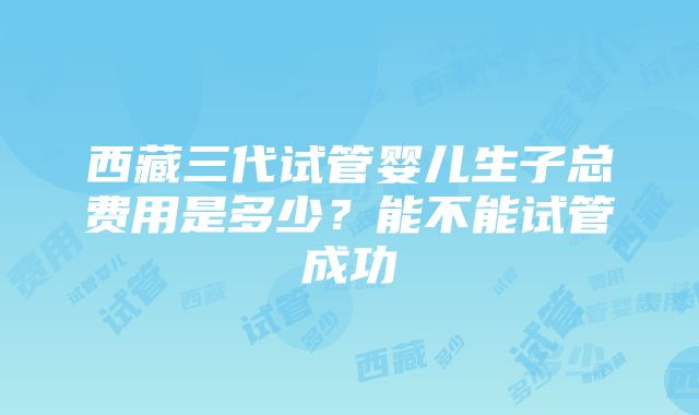 西藏三代试管婴儿生子总费用是多少？能不能试管成功