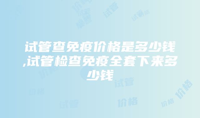 试管查免疫价格是多少钱,试管检查免疫全套下来多少钱