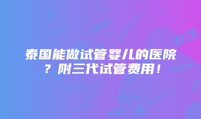 泰国能做试管婴儿的医院？附三代试管费用！