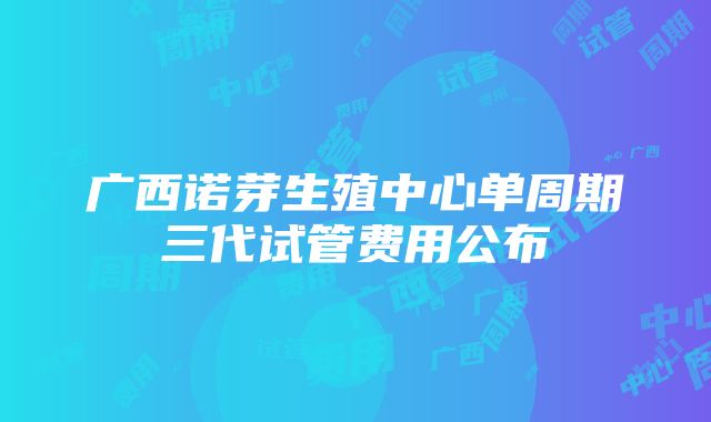 广西诺芽生殖中心单周期三代试管费用公布