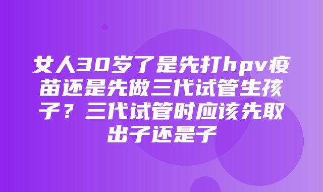 女人30岁了是先打hpv疫苗还是先做三代试管生孩子？三代试管时应该先取出子还是子