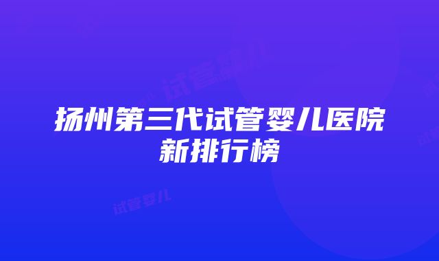 扬州第三代试管婴儿医院新排行榜