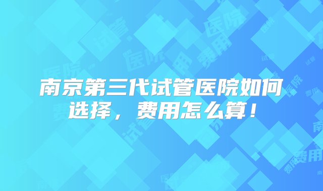 南京第三代试管医院如何选择，费用怎么算！