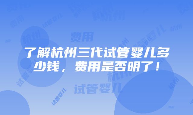 了解杭州三代试管婴儿多少钱，费用是否明了！