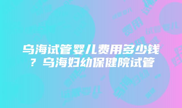 乌海试管婴儿费用多少钱？乌海妇幼保健院试管