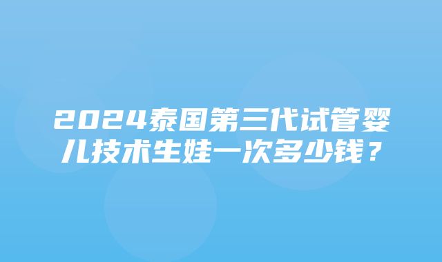 2024泰国第三代试管婴儿技术生娃一次多少钱？