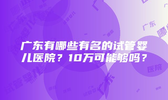 广东有哪些有名的试管婴儿医院？10万可能够吗？