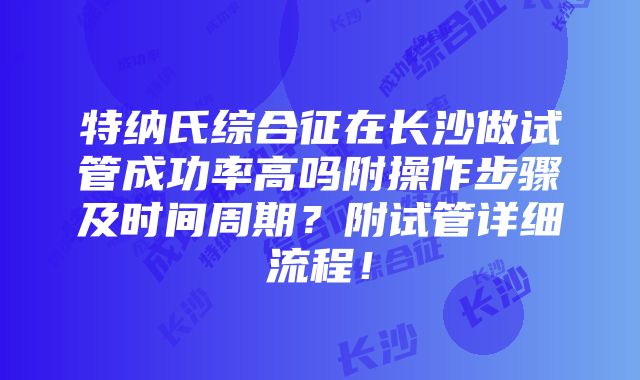 特纳氏综合征在长沙做试管成功率高吗附操作步骤及时间周期？附试管详细流程！