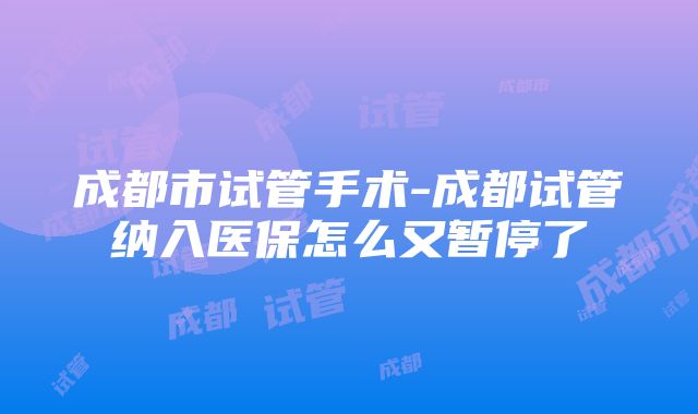 成都市试管手术-成都试管纳入医保怎么又暂停了