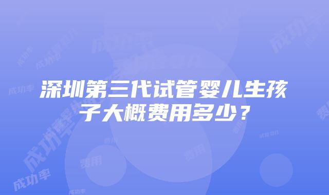 深圳第三代试管婴儿生孩子大概费用多少？