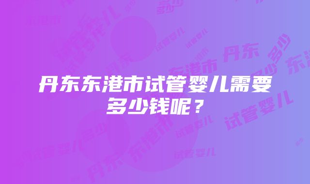 丹东东港市试管婴儿需要多少钱呢？