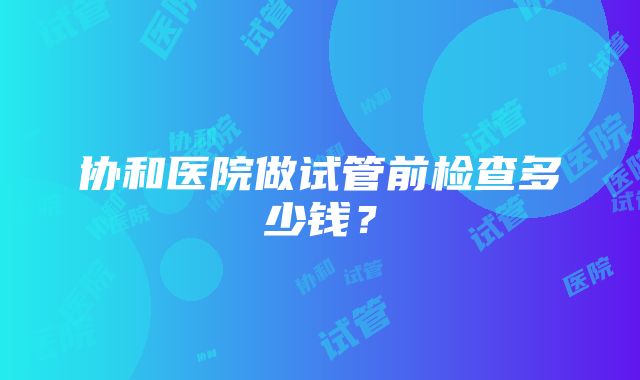 协和医院做试管前检查多少钱？