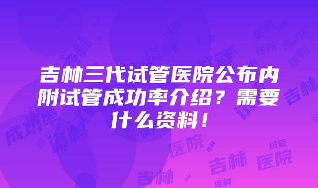 吉林三代试管医院公布内附试管成功率介绍？需要什么资料！