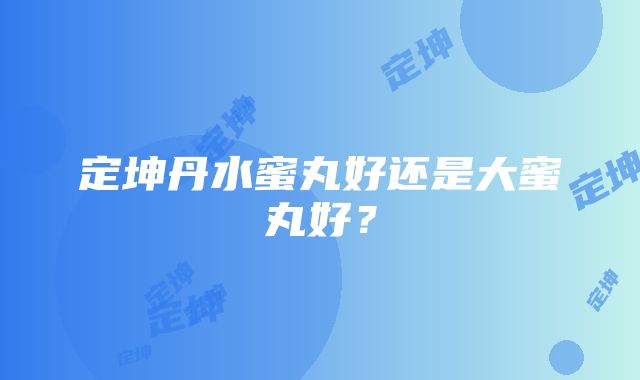 定坤丹水蜜丸好还是大蜜丸好？