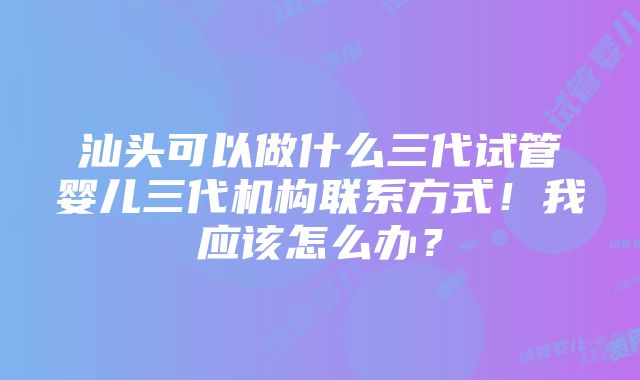 汕头可以做什么三代试管婴儿三代机构联系方式！我应该怎么办？