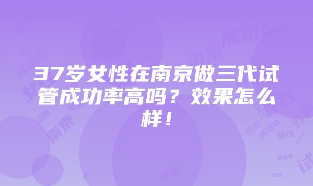 37岁女性在南京做三代试管成功率高吗？效果怎么样！