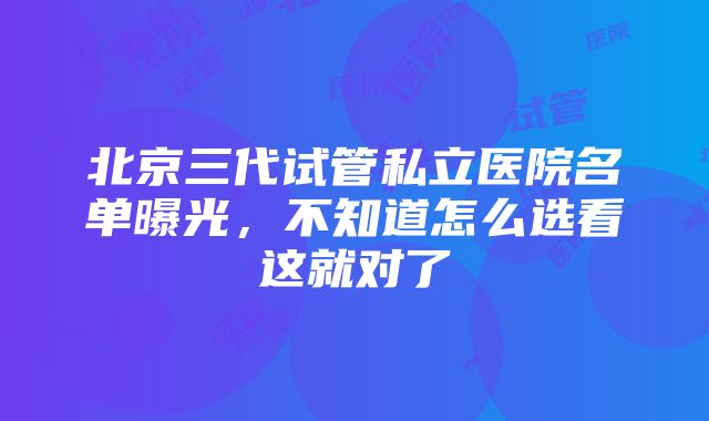 北京三代试管私立医院名单曝光，不知道怎么选看这就对了