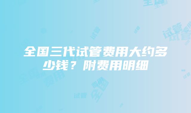 全国三代试管费用大约多少钱？附费用明细