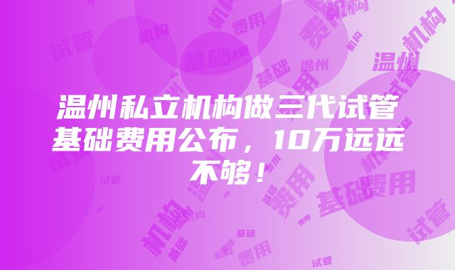 温州私立机构做三代试管基础费用公布，10万远远不够！