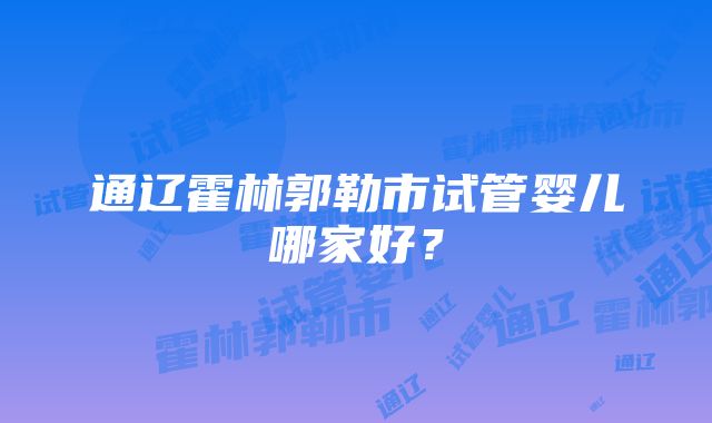 通辽霍林郭勒市试管婴儿哪家好？