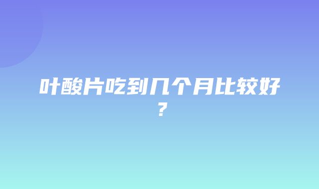 叶酸片吃到几个月比较好？